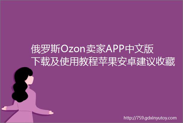 俄罗斯Ozon卖家APP中文版下载及使用教程苹果安卓建议收藏