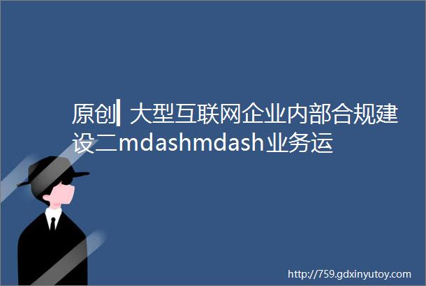 原创▎大型互联网企业内部合规建设二mdashmdash业务运营流程篇
